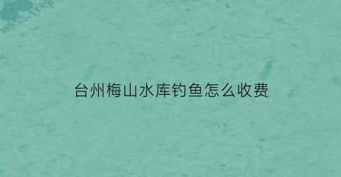 台州梅山水库钓鱼怎么收费(梅山水库开放时间)