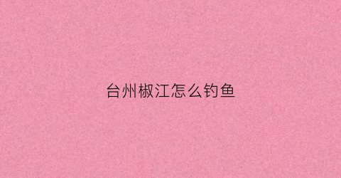 台州椒江怎么钓鱼(台州椒江区哪里可以钓鱼)