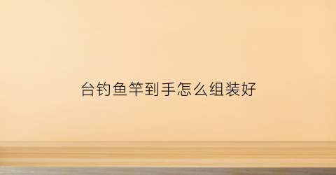 台钓鱼竿到手怎么组装好(台钓鱼竿到手怎么组装好视频)