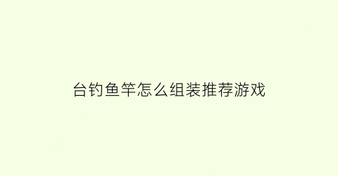 “台钓鱼竿怎么组装推荐游戏(台钓竿组装方法)