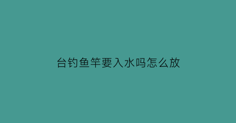 “台钓鱼竿要入水吗怎么放(台钓竿怎么用)