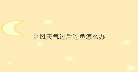 “台风天气过后钓鱼怎么办(台风天后适合钓鱼吗)