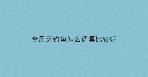 台风天钓鱼怎么调漂比较好(台风天钓鱼怎么调漂比较好用)