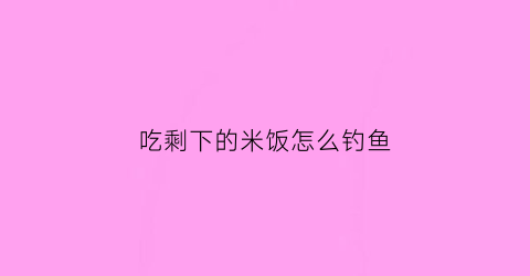 吃剩下的米饭怎么钓鱼(剩饭可以钓鱼吗)