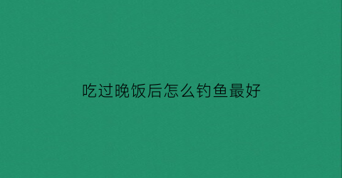“吃过晚饭后怎么钓鱼最好(吃完晚饭后吃什么好)