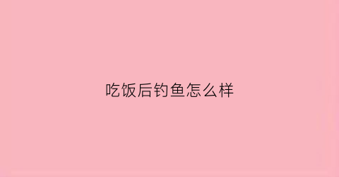 吃饭后钓鱼怎么样