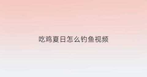 “吃鸡夏日怎么钓鱼视频(吃鸡夏日怎么钓鱼视频)