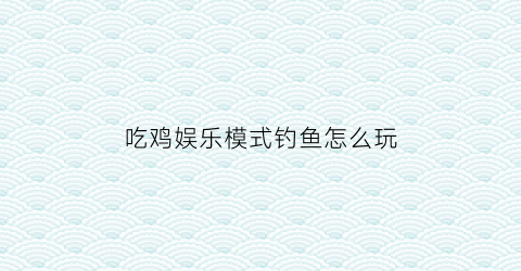 吃鸡娱乐模式钓鱼怎么玩