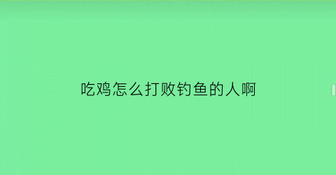 “吃鸡怎么打败钓鱼的人啊(吃鸡怎么打败钓鱼的人啊)