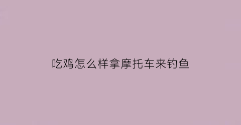 吃鸡怎么样拿摩托车来钓鱼(端游吃鸡骑摩托车怎么开枪)