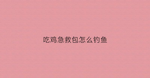 “吃鸡急救包怎么钓鱼(吃鸡紧急救援包怎么用)