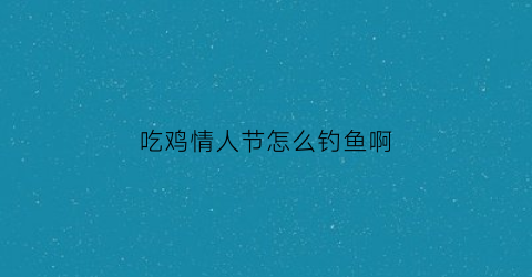 “吃鸡情人节怎么钓鱼啊(2021年吃鸡情人节)