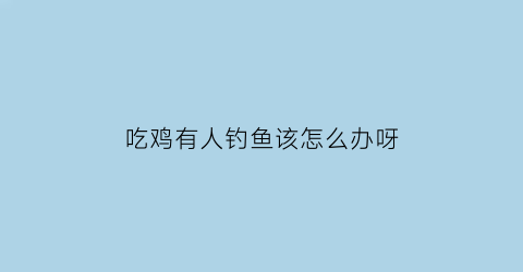 吃鸡有人钓鱼该怎么办呀(吃鸡遇到人怎么办)