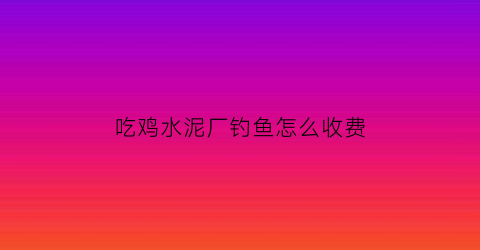 “吃鸡水泥厂钓鱼怎么收费(吃鸡水泥厂干什么)