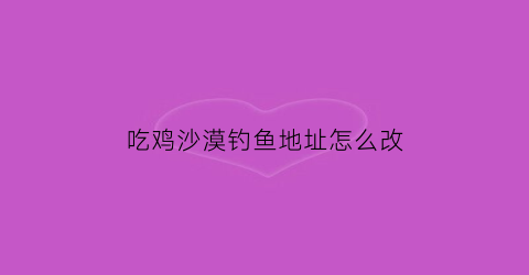 “吃鸡沙漠钓鱼地址怎么改(吃鸡沙漠地图所有地名)