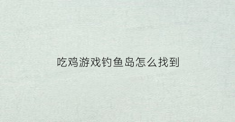吃鸡游戏钓鱼岛怎么找到(查看钓鱼岛)