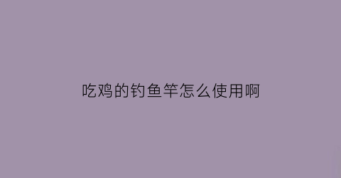 “吃鸡的钓鱼竿怎么使用啊(吃鸡钓鱼竿没有鱼钩)