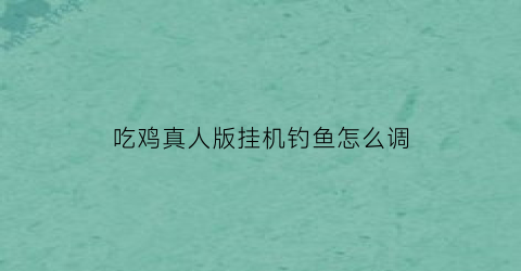 吃鸡真人版挂机钓鱼怎么调(真人吃鸡游戏怎么玩)