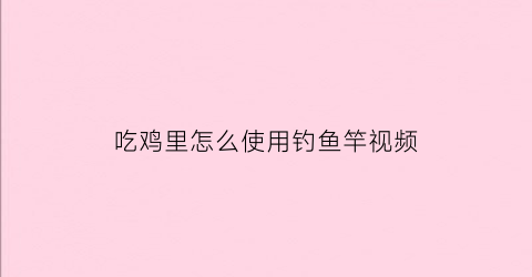 吃鸡里怎么使用钓鱼竿视频(吃鸡怎么用鱼竿钓鱼)
