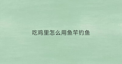 吃鸡里怎么用鱼竿钓鱼(吃鸡里怎么用鱼竿钓鱼啊)