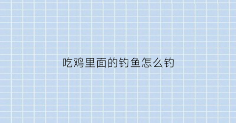吃鸡里面的钓鱼怎么钓(吃鸡中怎么钓鱼)