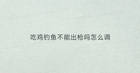 吃鸡钓鱼不能出枪吗怎么调(吃鸡怎么钓水里的鱼)