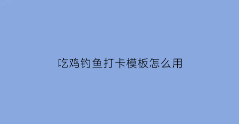 吃鸡钓鱼打卡模板怎么用(吃鸡钓鱼模式)