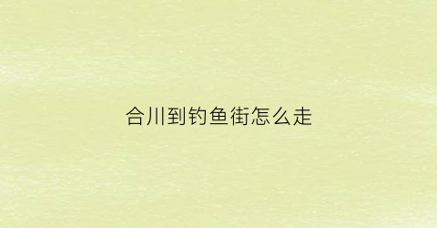 “合川到钓鱼街怎么走(合川县城到钓鱼城景区有多远)