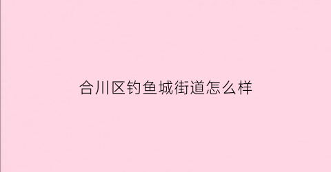 合川区钓鱼城街道怎么样(合川钓鱼城办事处包括哪些街道)