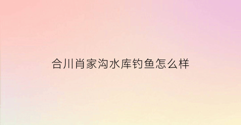 “合川肖家沟水库钓鱼怎么样(合川肖家沟水库可以钓鱼吗)