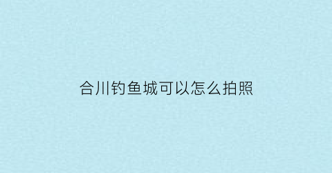 “合川钓鱼城可以怎么拍照(合川钓鱼城取消了门票2020)