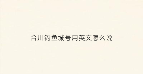 合川钓鱼城号用英文怎么说(合川钓鱼城英文名)