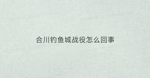 合川钓鱼城战役怎么回事(合川钓鱼城的历史故事)