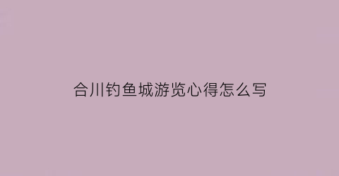 “合川钓鱼城游览心得怎么写(合川钓鱼城的作文怎么写500字左右)