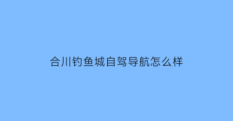 合川钓鱼城自驾导航怎么样