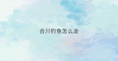 合川钓鱼怎么走(合川钓鱼的好地方)