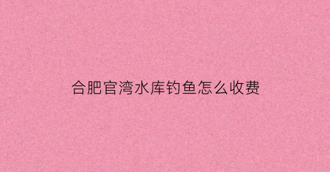 合肥官湾水库钓鱼怎么收费(合肥官亭水库)