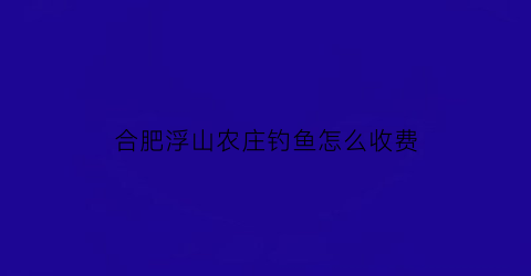 “合肥浮山农庄钓鱼怎么收费(安徽浮山景区)