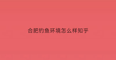 合肥钓鱼环境怎么样知乎(2021年合肥钓鱼的地方推荐)
