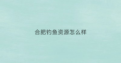 合肥钓鱼资源怎么样(合肥钓鱼论坛首页)