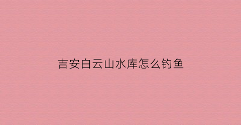 吉安白云山水库怎么钓鱼(白云水库一日游攻略)