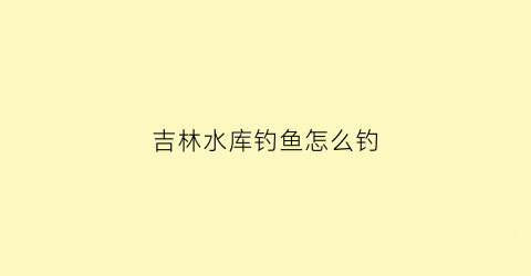 吉林水库钓鱼怎么钓(吉林水库信息网)