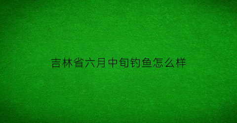 吉林省六月中旬钓鱼怎么样(吉林野钓)