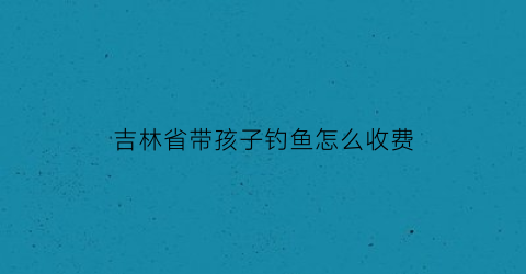 吉林省带孩子钓鱼怎么收费(吉林小孩捞鱼的地方)