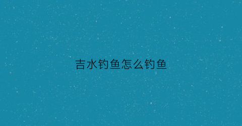 吉水钓鱼怎么钓鱼(吉水钓鱼怎么钓鱼视频)