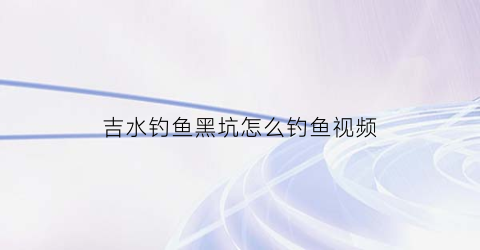 吉水钓鱼黑坑怎么钓鱼视频(吉河水库钓鱼)
