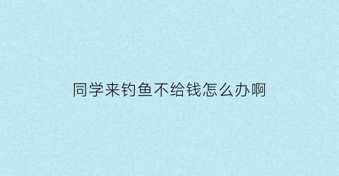 同学来钓鱼不给钱怎么办啊