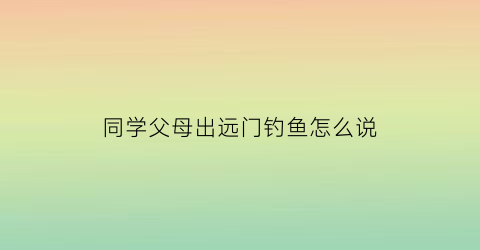 “同学父母出远门钓鱼怎么说(同学父母出远门钓鱼怎么说呢)