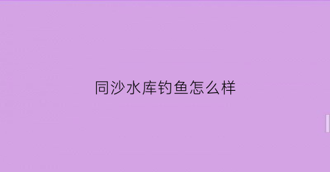同沙水库钓鱼怎么样(同沙水库钓鱼位置)
