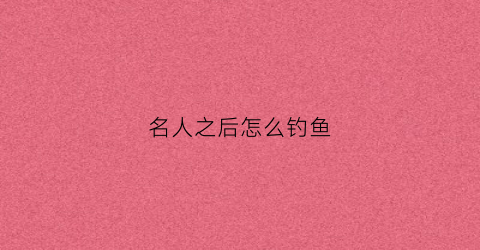 名人之后怎么钓鱼(名人之后怎么钓鱼的)